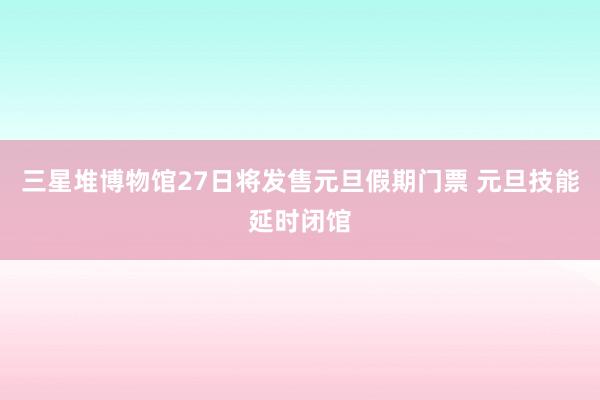 三星堆博物馆27日将发售元旦假期门票 元旦技能延时闭馆